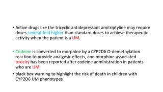 • Active drugs like the tricyclic antidepressant amitriptyline may require
doses several-fold higher than standard doses to achieve therapeutic
activity when the patient is a UM.
• Codeine is converted to morphine by a CYP2D6 O-demethylation
reaction to provide analgesic effects, and morphine-associated
toxicity has been reported after codeine administration in patients
who are UM
• black box warning to highlight the risk of death in children with
CYP2D6 UM phenotypes
 