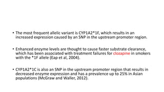 • The most frequent allelic variant is CYP1A2*1F, which results in an
increased expression caused by an SNP in the upstream promoter region.
• Enhanced enzyme levels are thought to cause faster substrate clearance,
which has been associated with treatment failures for clozapine in smokers
with the *1F allele (Eap et al, 2004).
• CYP1A2*1C is also an SNP in the upstream promoter region that results in
decreased enzyme expression and has a prevalence up to 25% in Asian
populations (McGraw and Waller, 2012).
 