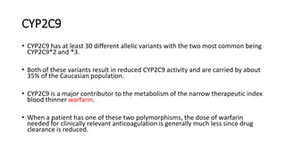 CYP2C9
• CYP2C9 has at least 30 different allelic variants with the two most common being
CYP2C9*2 and *3.
• Both of these variants result in reduced CYP2C9 activity and are carried by about
35% of the Caucasian population.
• CYP2C9 is a major contributor to the metabolism of the narrow therapeutic index
blood thinner warfarin.
• When a patient has one of these two polymorphisms, the dose of warfarin
needed for clinically relevant anticoagulation is generally much less since drug
clearance is reduced.
 