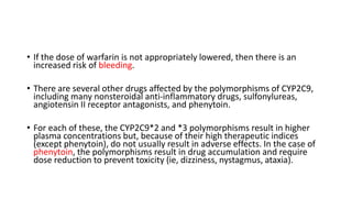 • If the dose of warfarin is not appropriately lowered, then there is an
increased risk of bleeding.
• There are several other drugs affected by the polymorphisms of CYP2C9,
including many nonsteroidal anti-inflammatory drugs, sulfonylureas,
angiotensin II receptor antagonists, and phenytoin.
• For each of these, the CYP2C9*2 and *3 polymorphisms result in higher
plasma concentrations but, because of their high therapeutic indices
(except phenytoin), do not usually result in adverse effects. In the case of
phenytoin, the polymorphisms result in drug accumulation and require
dose reduction to prevent toxicity (ie, dizziness, nystagmus, ataxia).
 