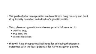 • The goals of pharmacogenetics are to optimize drug therapy and limit
drug toxicity based on an individual’s genetic profile.
• Thus, pharmacogenetics aims to use genetic information to
• choose a drug,
• drug dose, and
• treatment duration
• that will have the greatest likelihood for achieving therapeutic
outcomes with the least potential for harm in a given patient.
 