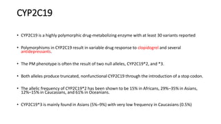 CYP2C19
• CYP2C19 is a highly polymorphic drug-metabolizing enzyme with at least 30 variants reported
• Polymorphisms in CYP2C19 result in variable drug response to clopidogrel and several
antidepressants.
• The PM phenotype is often the result of two null alleles, CYP2C19*2, and *3.
• Both alleles produce truncated, nonfunctional CYP2C19 through the introduction of a stop codon.
• The allelic frequency of CYP2C19*2 has been shown to be 15% in Africans, 29%–35% in Asians,
12%–15% in Caucasians, and 61% in Oceanians.
• CYP2C19*3 is mainly found in Asians (5%–9%) with very low frequency in Caucasians (0.5%)
 