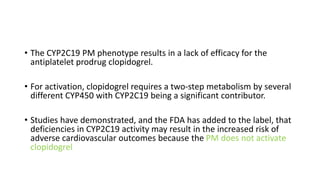 • The CYP2C19 PM phenotype results in a lack of efficacy for the
antiplatelet prodrug clopidogrel.
• For activation, clopidogrel requires a two-step metabolism by several
different CYP450 with CYP2C19 being a significant contributor.
• Studies have demonstrated, and the FDA has added to the label, that
deficiencies in CYP2C19 activity may result in the increased risk of
adverse cardiovascular outcomes because the PM does not activate
clopidogrel
 