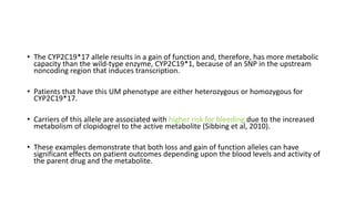 • The CYP2C19*17 allele results in a gain of function and, therefore, has more metabolic
capacity than the wild-type enzyme, CYP2C19*1, because of an SNP in the upstream
noncoding region that induces transcription.
• Patients that have this UM phenotype are either heterozygous or homozygous for
CYP2C19*17.
• Carriers of this allele are associated with higher risk for bleeding due to the increased
metabolism of clopidogrel to the active metabolite (Sibbing et al, 2010).
• These examples demonstrate that both loss and gain of function alleles can have
significant effects on patient outcomes depending upon the blood levels and activity of
the parent drug and the metabolite.
 