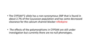 • The CYP3A4*2 allele has a non-synonymous SNP that is found in
about 2.7% of the Caucasian population and has some decreased
clearance for the calcium channel blocker nifedipine
• The effects of the polymorphisms in CYP3A4 are still under
investigation but currently there are no null phenotypes.
 