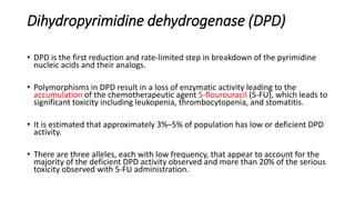 Dihydropyrimidine dehydrogenase (DPD)
• DPD is the first reduction and rate-limited step in breakdown of the pyrimidine
nucleic acids and their analogs.
• Polymorphisms in DPD result in a loss of enzymatic activity leading to the
accumulation of the chemotherapeutic agent 5-flourouracil (5-FU), which leads to
significant toxicity including leukopenia, thrombocytopenia, and stomatitis.
• It is estimated that approximately 3%–5% of population has low or deficient DPD
activity.
• There are three alleles, each with low frequency, that appear to account for the
majority of the deficient DPD activity observed and more than 20% of the serious
toxicity observed with 5-FU administration.
 