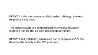 • DPYD*2A is the most common allelic variant, although the exact
frequency is not clear.
• This variant results in a nonfunctional enzyme due to a point
mutation that creates an exon skipping splice variant.
• DPYD*13 and c.2846A>T variants are non-synonymous SNPs that
decrease the activity of the DPD produced.
 