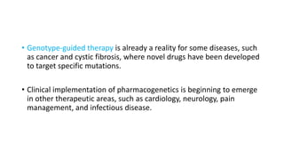 • Genotype-guided therapy is already a reality for some diseases, such
as cancer and cystic fibrosis, where novel drugs have been developed
to target specific mutations.
• Clinical implementation of pharmacogenetics is beginning to emerge
in other therapeutic areas, such as cardiology, neurology, pain
management, and infectious disease.
 