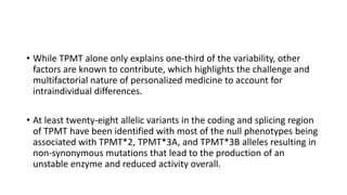 • While TPMT alone only explains one-third of the variability, other
factors are known to contribute, which highlights the challenge and
multifactorial nature of personalized medicine to account for
intraindividual differences.
• At least twenty-eight allelic variants in the coding and splicing region
of TPMT have been identified with most of the null phenotypes being
associated with TPMT*2, TPMT*3A, and TPMT*3B alleles resulting in
non-synonymous mutations that lead to the production of an
unstable enzyme and reduced activity overall.
 