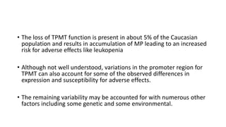 • The loss of TPMT function is present in about 5% of the Caucasian
population and results in accumulation of MP leading to an increased
risk for adverse effects like leukopenia
• Although not well understood, variations in the promoter region for
TPMT can also account for some of the observed differences in
expression and susceptibility for adverse effects.
• The remaining variability may be accounted for with numerous other
factors including some genetic and some environmental.
 