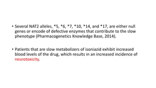 • Several NAT2 alleles, *5, *6, *7, *10, *14, and *17, are either null
genes or encode of defective enzymes that contribute to the slow
phenotype (Pharmacogenetics Knowledge Base, 2014).
• Patients that are slow metabolizers of isoniazid exhibit increased
blood levels of the drug, which results in an increased incidence of
neurotoxicity.
 
