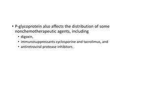 • P-glycoprotein also affects the distribution of some
nonchemotherapeutic agents, including
• digoxin,
• immunosuppressants cyclosporine and tacrolimus, and
• antiretroviral protease inhibitors .
 