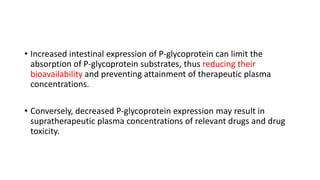 • Increased intestinal expression of P-glycoprotein can limit the
absorption of P-glycoprotein substrates, thus reducing their
bioavailability and preventing attainment of therapeutic plasma
concentrations.
• Conversely, decreased P-glycoprotein expression may result in
supratherapeutic plasma concentrations of relevant drugs and drug
toxicity.
 
