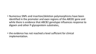 • Numerous SNPs and insertion/deletion polymorphisms have been
identified in the promoter and exon regions of the ABCB1 gene and
while there is evidence that ABCB1 genotype influences response to
digoxin and other P-glycoprotein substrates,
• the evidence has not reached a level sufficient for clinical
implementation.
 