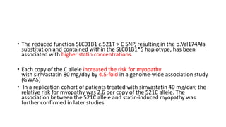 • The reduced function SLC01B1 c.521T > C SNP, resulting in the p.Val174Ala
substitution and contained within the SLC01B1*5 haplotype, has been
associated with higher statin concentrations.
• Each copy of the C allele increased the risk for myopathy
with simvastatin 80 mg/day by 4.5-fold in a genome-wide association study
(GWAS)
• In a replication cohort of patients treated with simvastatin 40 mg/day, the
relative risk for myopathy was 2.6 per copy of the 521C allele. The
association between the 521C allele and statin-induced myopathy was
further confirmed in later studies.
 
