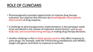 ROLE OF CLINICIANS
• Pharmacogenetics provides opportunities to improve drug therapy
outcomes, but requires that clinicians be knowledgeable about genetic
determinants of drug response.
• A challenge to pharmacogenomics implementation is that genotype needs
to be considered in the context of important clinical factors, such as age,
body size, and concomitant drug therapy, in making drug therapy decisions.
• Another challenge is that multiple genetic variants may affect response to
some drugs. For example, both the CYP2C9 (drug metabolism) and VKORC1
(target site) genes contribute to response to warfarin.
 