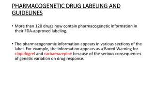PHARMACOGENETIC DRUG LABELING AND
GUIDELINES
• More than 120 drugs now contain pharmacogenetic information in
their FDA-approved labeling.
• The pharmacogenomic information appears in various sections of the
label. For example, the information appears as a Boxed Warning for
clopidogrel and carbamazepine because of the serious consequences
of genetic variation on drug response.
 
