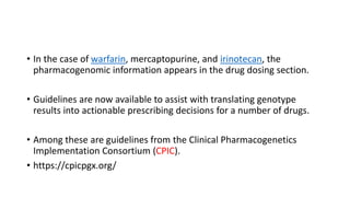 • In the case of warfarin, mercaptopurine, and irinotecan, the
pharmacogenomic information appears in the drug dosing section.
• Guidelines are now available to assist with translating genotype
results into actionable prescribing decisions for a number of drugs.
• Among these are guidelines from the Clinical Pharmacogenetics
Implementation Consortium (CPIC).
• https://cpicpgx.org/
 