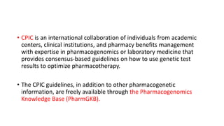 • CPIC is an international collaboration of individuals from academic
centers, clinical institutions, and pharmacy benefits management
with expertise in pharmacogenomics or laboratory medicine that
provides consensus-based guidelines on how to use genetic test
results to optimize pharmacotherapy.
• The CPIC guidelines, in addition to other pharmacogenetic
information, are freely available through the Pharmacogenomics
Knowledge Base (PharmGKB).
 
