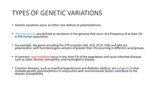 TYPES OF GENETIC VARIATIONS
• Genetic variations occur as either rare defects or polymorphisms.
• Polymorphisms are defined as variations in the genome that occur at a frequency of at least 1%
in the human population.
• For example, the genes encoding the CYP enzymes 2A6, 2C9, 2C19, 2D6, and 3A4 are
polymorphic, with functional gene variants of greater than 1% occurring in different racial groups.
• In contrast, rare mutations occur in less than 1% of the population and cause inherited diseases
such as cystic fibrosis, hemophilia, and Huntington’s disease.
• Common diseases, such as essential hypertension and diabetes mellitus, are polygenic in that
multiple genetic polymorphisms in conjunction with environmental factors contribute to the
disease susceptibility.
 