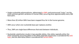 • Single-nucleotide polymorphisms, abbreviated as SNPs and pronounced “snips,” are the
most common genetic variations in human DNA, occurring once approximately every 300
base pairs.
• More than 20 million SNPs have been mapped thus far in the human genome.
• SNPs occur when one nucleotide base pair replaces another.
• Thus, SNPs are single-base differences that exist between individuals.
• Nucleotide substitution results in two possible alleles. One allele, typically either the
most commonly occurring allele or the allele originally sequenced, is considered the wild
type, and the alternative allele is considered the variant allele.
 