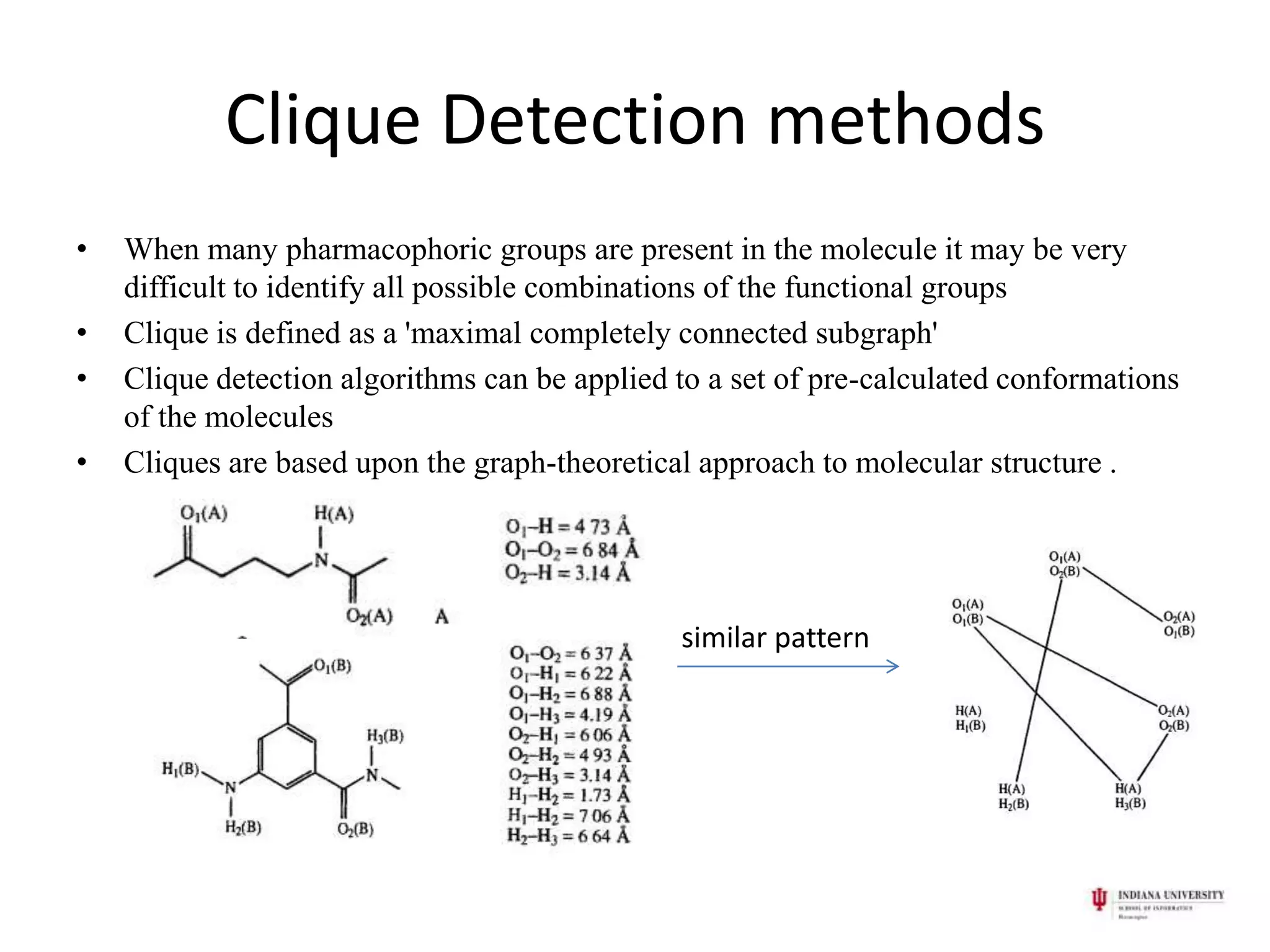 Clique Detection methods
•   When many pharmacophoric groups are present in the molecule it may be very
    difficult to identify all possible combinations of the functional groups
•   Clique is defined as a 'maximal completely connected subgraph'
•   Clique detection algorithms can be applied to a set of pre-calculated conformations
    of the molecules
•   Cliques are based upon the graph-theoretical approach to molecular structure .




                                               similar pattern
 