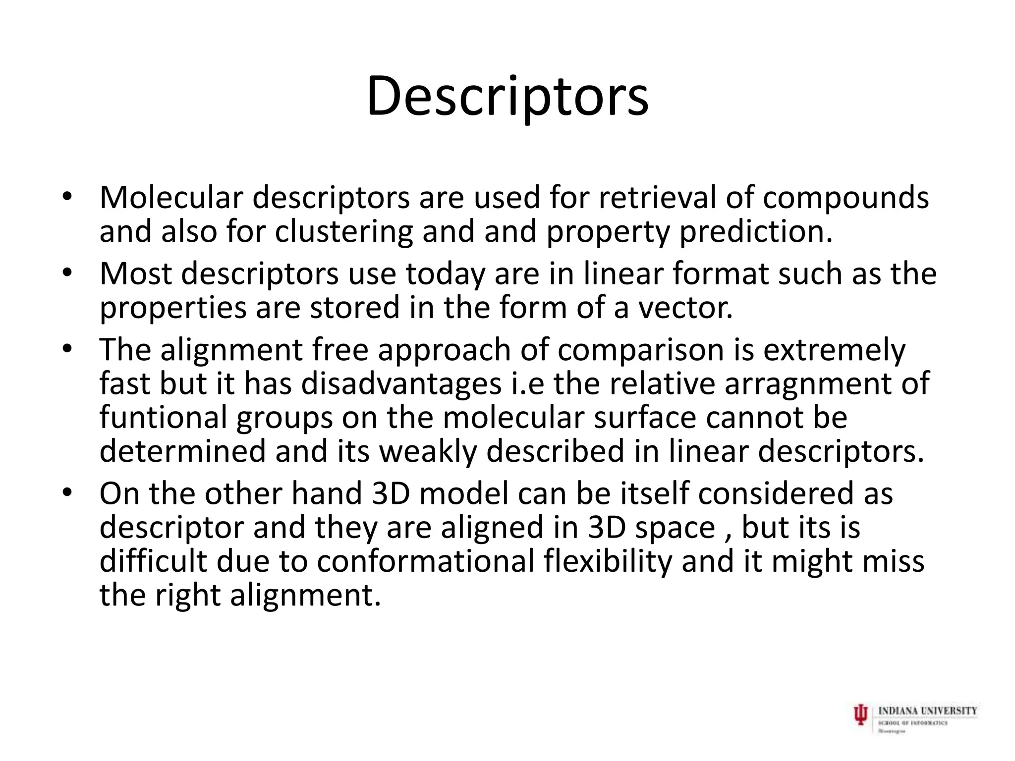 Descriptors
• Molecular descriptors are used for retrieval of compounds
  and also for clustering and and property prediction.
• Most descriptors use today are in linear format such as the
  properties are stored in the form of a vector.
• The alignment free approach of comparison is extremely
  fast but it has disadvantages i.e the relative arragnment of
  funtional groups on the molecular surface cannot be
  determined and its weakly described in linear descriptors.
• On the other hand 3D model can be itself considered as
  descriptor and they are aligned in 3D space , but its is
  difficult due to conformational flexibility and it might miss
  the right alignment.
 