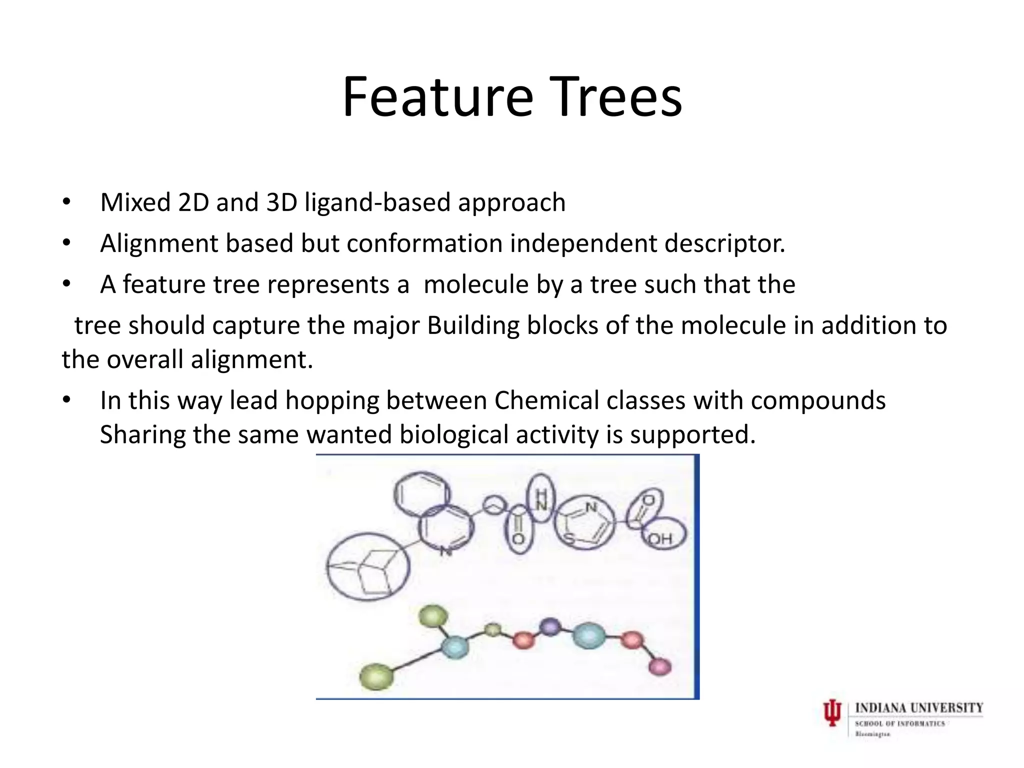 Feature Trees
• Mixed 2D and 3D ligand-based approach
• Alignment based but conformation independent descriptor.
• A feature tree represents a molecule by a tree such that the
 tree should capture the major Building blocks of the molecule in addition to
the overall alignment.
• In this way lead hopping between Chemical classes with compounds
   Sharing the same wanted biological activity is supported.
 