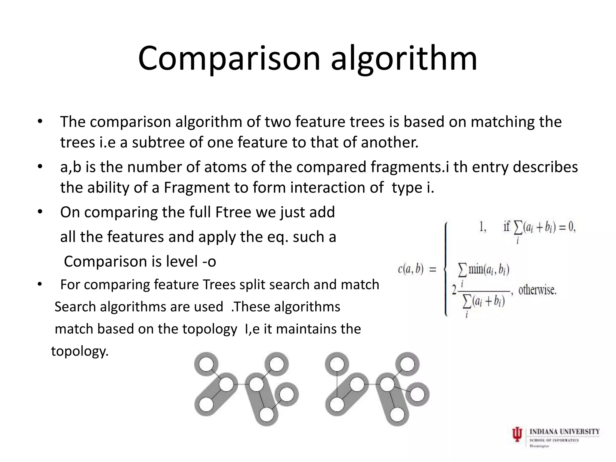 Comparison algorithm
• The comparison algorithm of two feature trees is based on matching the
  trees i.e a subtree of one feature to that of another.
• a,b is the number of atoms of the compared fragments.i th entry describes
  the ability of a Fragment to form interaction of type i.
• On comparing the full Ftree we just add
  all the features and apply the eq. such a
   Comparison is level -o
•     For comparing feature Trees split search and match
     Search algorithms are used .These algorithms
     match based on the topology I,e it maintains the
    topology.
 
