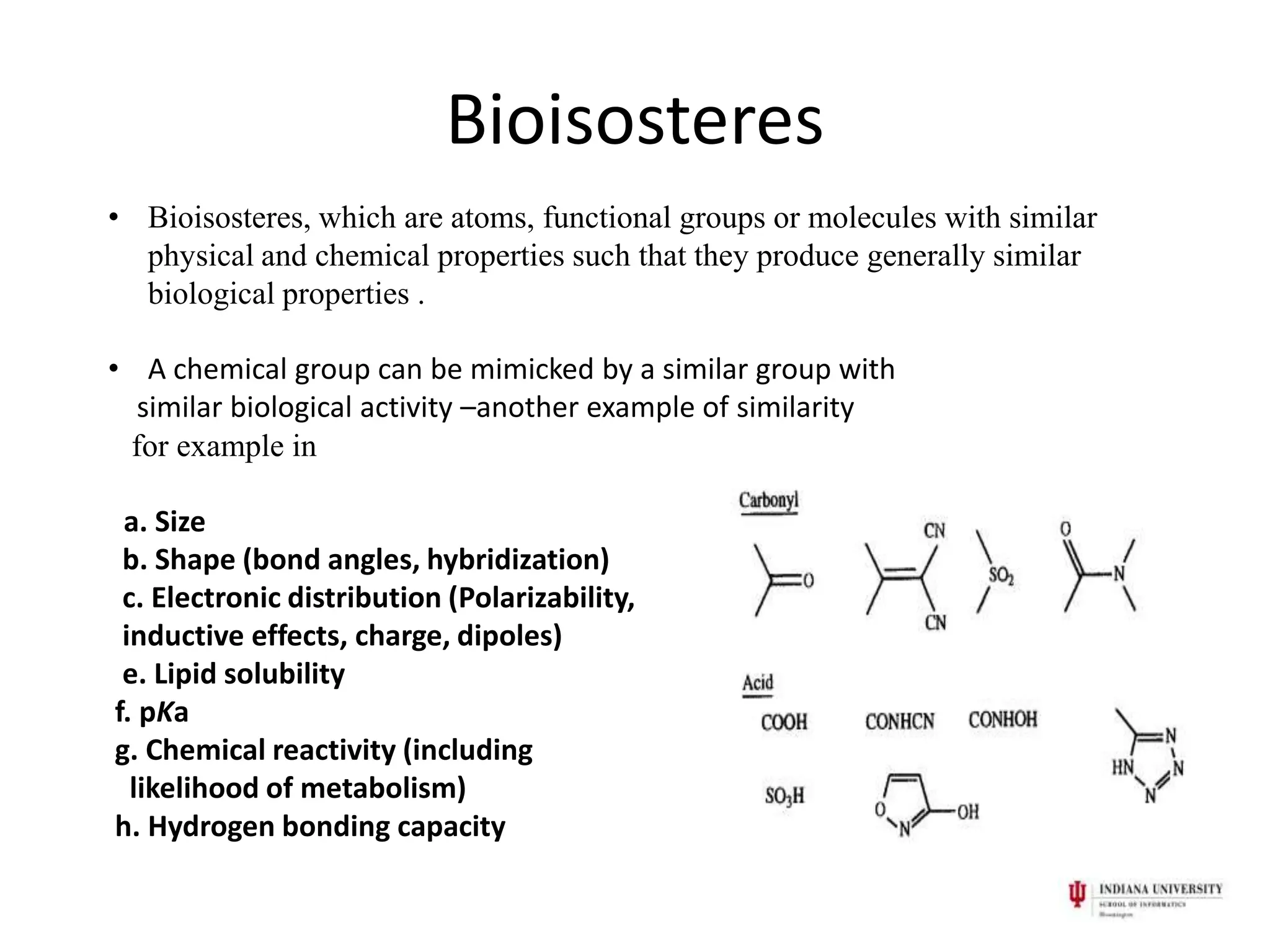 Bioisosteres
• Bioisosteres, which are atoms, functional groups or molecules with similar
  physical and chemical properties such that they produce generally similar
  biological properties .

• A chemical group can be mimicked by a similar group with
  similar biological activity –another example of similarity
 for example in

 a. Size
 b. Shape (bond angles, hybridization)
 c. Electronic distribution (Polarizability,
 inductive effects, charge, dipoles)
 e. Lipid solubility
f. pKa
g. Chemical reactivity (including
  likelihood of metabolism)
h. Hydrogen bonding capacity
 