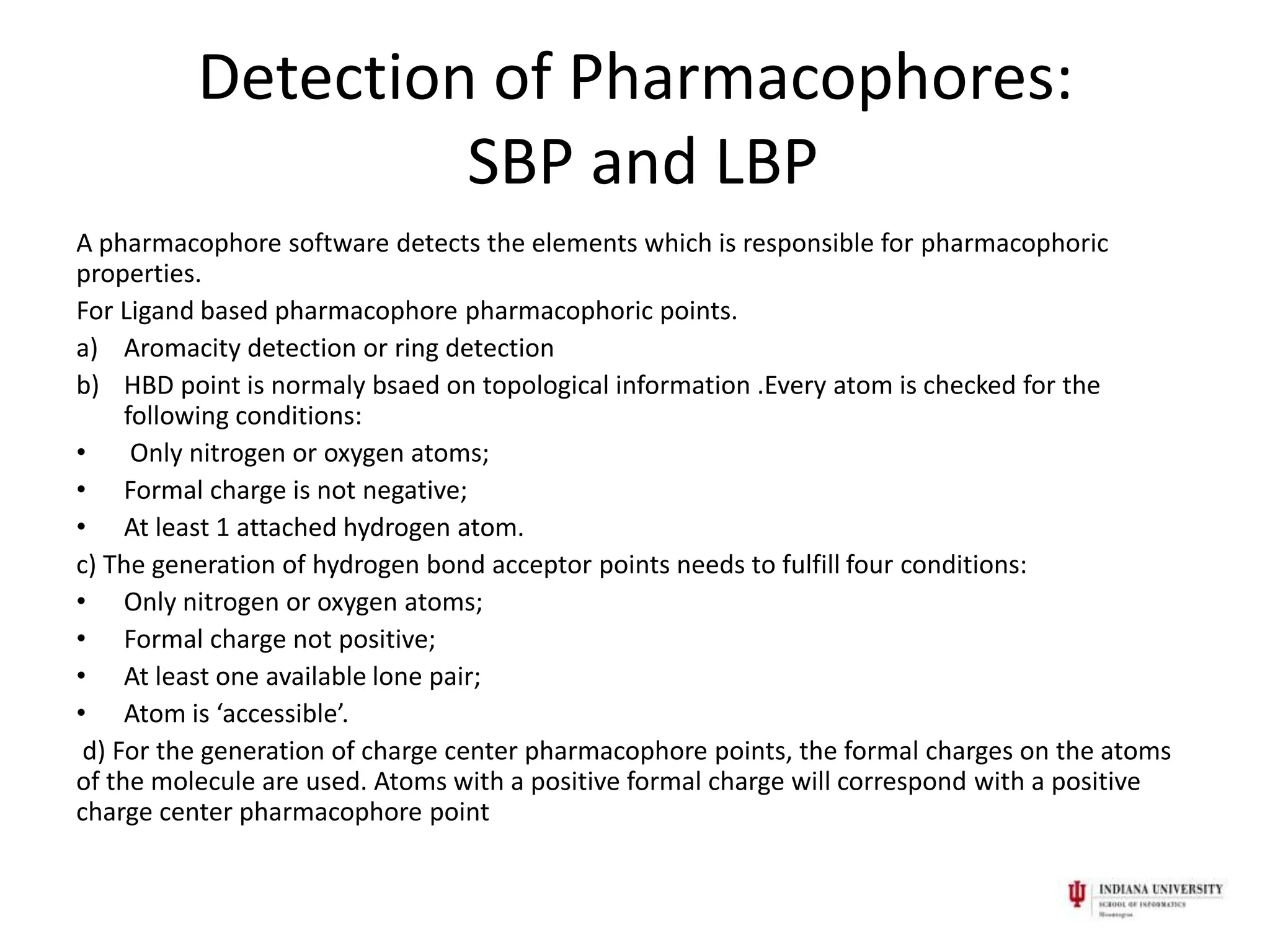 Detection of Pharmacophores:
                   SBP and LBP
A pharmacophore software detects the elements which is responsible for pharmacophoric
properties.
For Ligand based pharmacophore pharmacophoric points.
a) Aromacity detection or ring detection
b) HBD point is normaly bsaed on topological information .Every atom is checked for the
     following conditions:
•     Only nitrogen or oxygen atoms;
• Formal charge is not negative;
• At least 1 attached hydrogen atom.
c) The generation of hydrogen bond acceptor points needs to fulfill four conditions:
• Only nitrogen or oxygen atoms;
• Formal charge not positive;
• At least one available lone pair;
• Atom is ‘accessible’.
 d) For the generation of charge center pharmacophore points, the formal charges on the atoms
of the molecule are used. Atoms with a positive formal charge will correspond with a positive
charge center pharmacophore point
 