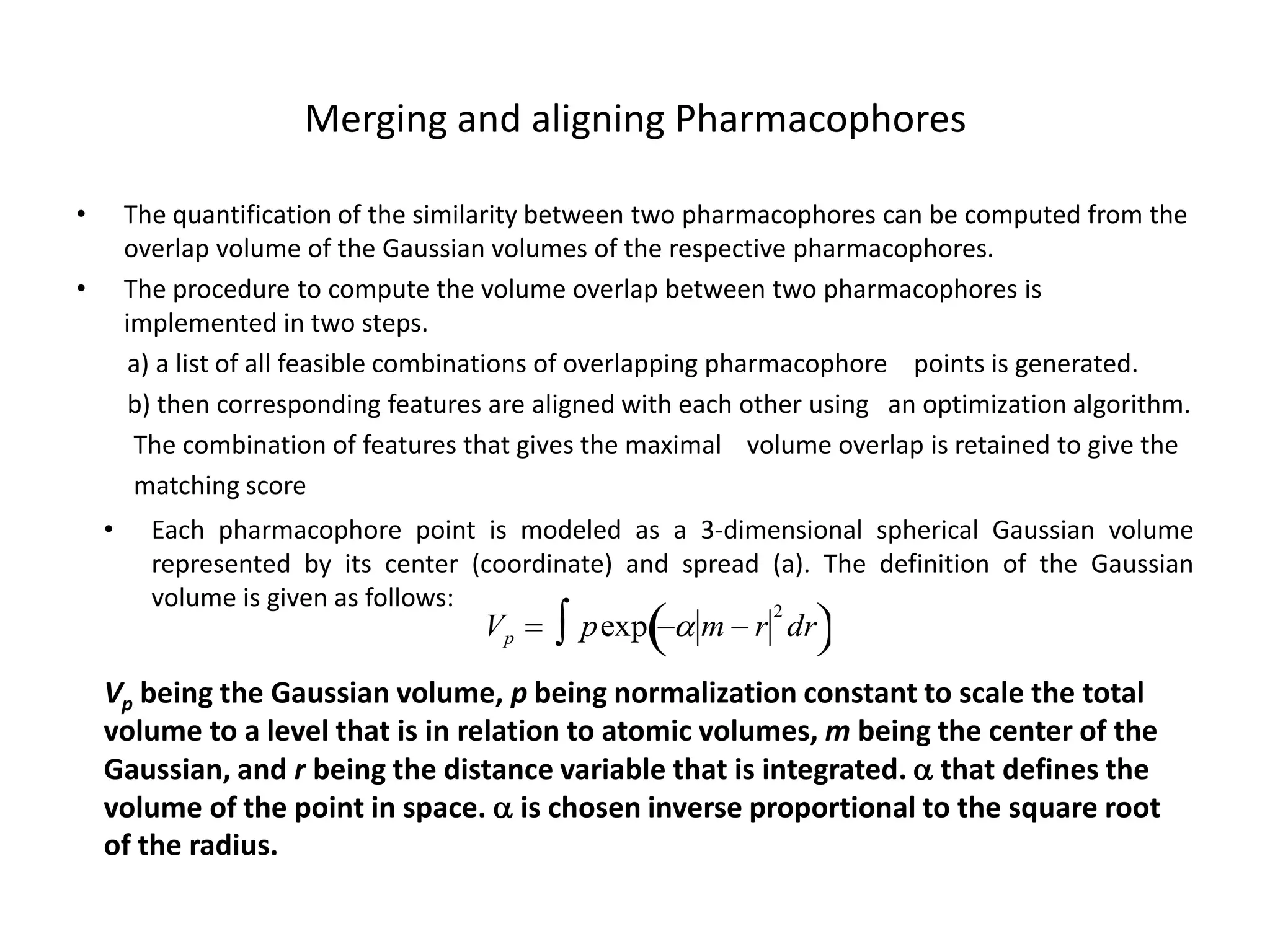 Merging and aligning Pharmacophores

•       The quantification of the similarity between two pharmacophores can be computed from the
        overlap volume of the Gaussian volumes of the respective pharmacophores.
•       The procedure to compute the volume overlap between two pharmacophores is
        implemented in two steps.
         a) a list of all feasible combinations of overlapping pharmacophore points is generated.
         b) then corresponding features are aligned with each other using an optimization algorithm.
         The combination of features that gives the maximal volume overlap is retained to give the
         matching score
    •     Each pharmacophore point is modeled as a 3-dimensional spherical Gaussian volume
          represented by its center (coordinate) and spread (a). The definition of the Gaussian

                                               pexp  m  r      
          volume is given as follows:                       2
                                       Vp                      dr

    Vp being the Gaussian volume, p being normalization constant to scale the total
    volume to a level that is in relation to atomic volumes, m being the center of the
    Gaussian, and r being the distance variable that is integrated.  that defines the
                       
    volume of the point in space.  is chosen inverse proportional to the square root
    of the radius.
 