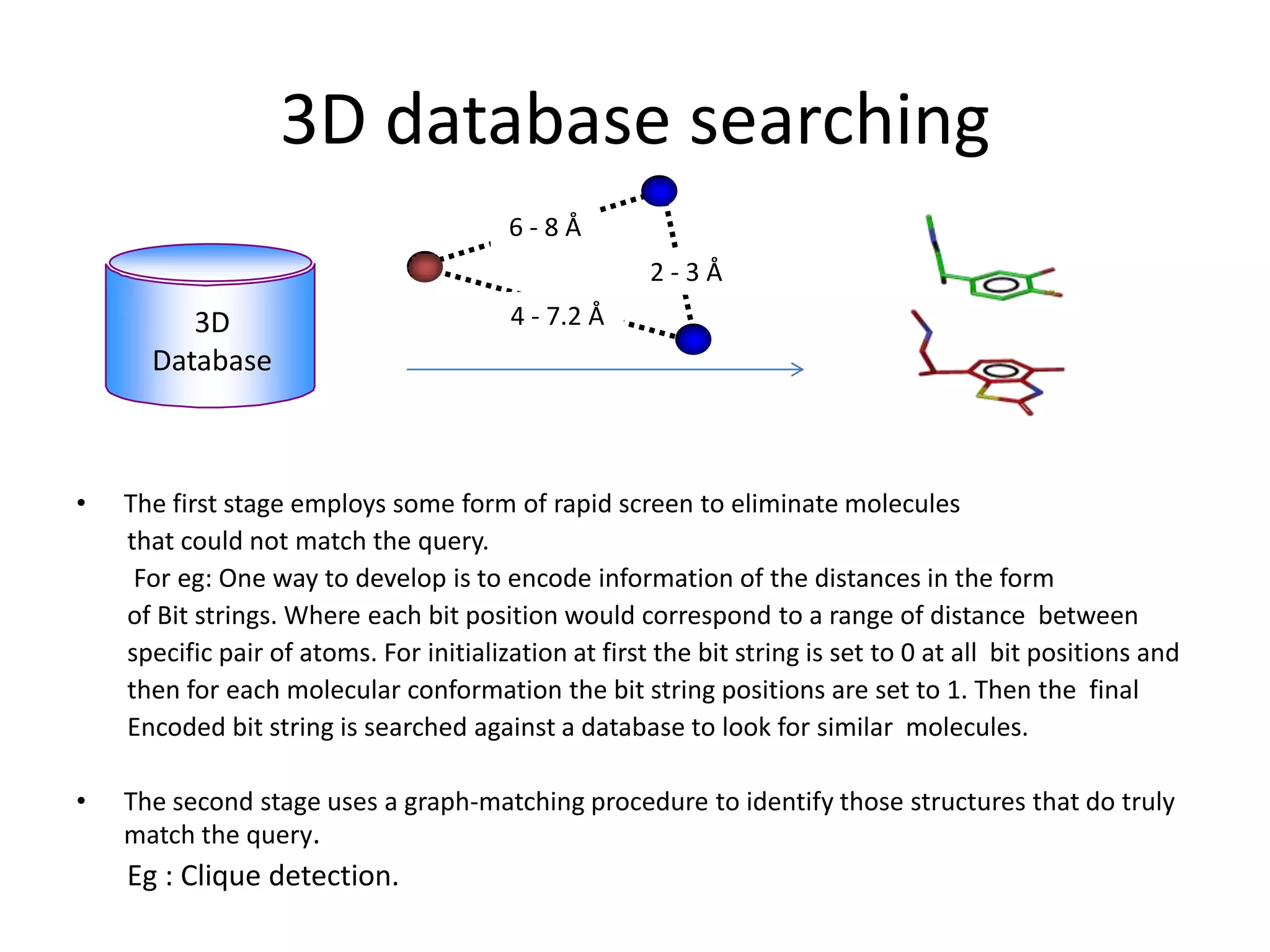 3D database searching
                                         6-8Å
                                                       2-3Å
         3D                              4 - 7.2 Å
      Database



•   The first stage employs some form of rapid screen to eliminate molecules
    that could not match the query.
     For eg: One way to develop is to encode information of the distances in the form
    of Bit strings. Where each bit position would correspond to a range of distance between
    specific pair of atoms. For initialization at first the bit string is set to 0 at all bit positions and
    then for each molecular conformation the bit string positions are set to 1. Then the final
    Encoded bit string is searched against a database to look for similar molecules.

•   The second stage uses a graph-matching procedure to identify those structures that do truly
    match the query.
    Eg : Clique detection.
 