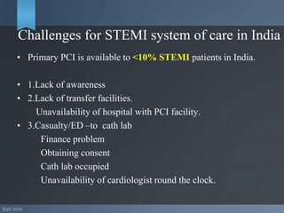Challenges for STEMI system of care in India
• Primary PCI is available to <10% STEMI patients in India.
• 1.Lack of awareness
• 2.Lack of transfer facilities.
Unavailability of hospital with PCI facility.
• 3.Casualty/ED –to cath lab
Finance problem
Obtaining consent
Cath lab occupied
Unavailability of cardiologist round the clock.
 