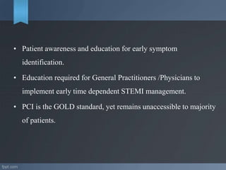 • Patient awareness and education for early symptom
identification.
• Education required for General Practitioners /Physicians to
implement early time dependent STEMI management.
• PCI is the GOLD standard, yet remains unaccessible to majority
of patients.
 
