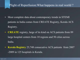 Plight of Reperfusion:What happens in real world ?
• Most complete data about contemporary trends in STEMI
patients in India comes from CREATE Registry, Kerala ACS
Registry.
• CREATE registry, large of its kind on ACS patients from 89
large hospital centers from 10 regions and 50 cities across
India.
• Kerala Registry 25,748 consecutive ACS patients from 2007
-2009 in 125 hospitals in Kerala.
 
