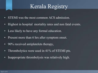 Kerala Registry
• STEMI was the most common ACS admission.
• Highest in hospital mortality rates and non fatal events.
• Less likely to have any formal education.
• Present more than 6 hrs after symptom onset.
• 90% received antiplatelets therapy,
• Thrombolytics were used in 41% of STEMI pts.
• Inappropriate thrombolysis was relatively high.
 