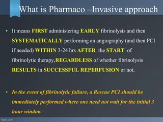 What is Pharmaco –Invasive approach
• It means FIRST administering EARLY fibrinolysis and then
SYSTEMATICALLY performing an angiography (and then PCI
if needed) WITHIN 3-24 hrs AFTER the START of
fibrinolytic therapy,REGARDLESS of whether fibrinolysis
RESULTS in SUCCESSFUL REPERFUSION or not.
• In the event of fibrinolytic failure, a Rescue PCI should be
immediately performed where one need not wait for the initial 3
hour window.
 