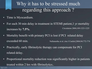 Why it has to be stressed much
regarding this approach ?
• Time is Myocardium.
• For each 30 min delay in treatment in STEMI patient,1 yr mortality
increases by 7.5%.
• Mortality benefit with primary PCI is lost if PCI related delay
exceeded 60 min. Nallamothu et al ,Am J Cardiol,2004;94:772-774
• Practically, early fibrinolytic therapy can compensate for PCI
related delay.
• Proportional mortality reduction was significantly higher in patients
treated within 2 hrs with fibrinolytics..
Circulation 2004;109:1223-1225
 