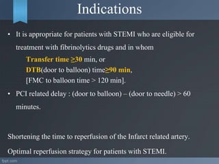 Indications
• It is appropriate for patients with STEMI who are eligible for
treatment with fibrinolytics drugs and in whom
Transfer time ≥30 min, or
DTB(door to balloon) time≥90 min,
[FMC to balloon time > 120 min].
• PCI related delay : (door to balloon) – (door to needle) > 60
minutes.
Shortening the time to reperfusion of the Infarct related artery.
Optimal reperfusion strategy for patients with STEMI.
 