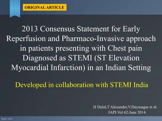 2013 Consensus Statement for Early
Reperfusion and Pharmaco-Invasive approach
in patients presenting with Chest pain
Diagnosed as STEMI (ST Elevation
Myocardial Infarction) in an Indian Setting
Developed in collaboration with STEMI India
JJ Dalal,T Alexander,V.Dayasagar et al.
ORIGINALARTICLE
JAPI.Vol 62.June 2014.
 