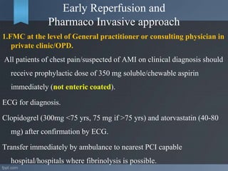 Early Reperfusion and
Pharmaco Invasive approach
1.FMC at the level of General practitioner or consulting physician in
private clinic/OPD.
All patients of chest pain/suspected of AMI on clinical diagnosis should
receive prophylactic dose of 350 mg soluble/chewable aspirin
immediately (not enteric coated).
ECG for diagnosis.
Clopidogrel (300mg <75 yrs, 75 mg if >75 yrs) and atorvastatin (40-80
mg) after confirmation by ECG.
Transfer immediately by ambulance to nearest PCI capable
hospital/hospitals where fibrinolysis is possible.
 