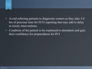 • Avoid referring patients to diagnostic centers as they take 3-4
hrs of precious time for ECG reporting that may add to delay
in timely interventions.
• Condition of the patient to be explained to attendants and gain
their confidence for preparedness for PCI
 