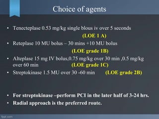 Choice of agents
• Tenecteplase 0.53 mg/kg single blous iv over 5 seconds
(LOE 1 A)
• Reteplase 10 MU bolus – 30 mins +10 MU bolus
(LOE grade 1B)
• Alteplase 15 mg IV bolus,0.75 mg/kg over 30 min ,0.5 mg/kg
over 60 min (LOE grade 1C)
• Streptokinase 1.5 MU over 30 -60 min (LOE grade 2B)
• For streptokinase –perform PCI in the later half of 3-24 hrs.
• Radial approach is the preferred route.
 