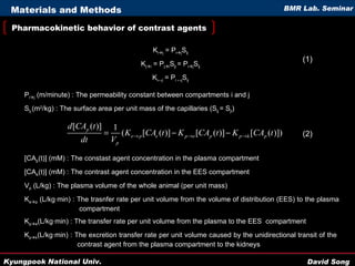 Pharmacokinetic behavior of contrast agents Materials and Methods [CA p (t)] (mM) : The constast agent concentration in the plasma compartment  [CA e (t)] (mM) : The contrast agent concentration in the EES compartment V p  (L/kg) : The plasma volume of the whole animal (per unit mass) K e  p  (L/kg·min) : The trasnfer rate per unit volume from the volume of distribution (EES) to the plasma   compartment K p  e ( L/kg·min) : The transfer rate per unit volume from the plasma to the EES  compartment K p  k ( L/kg·min) : The excretion transfer rate per unit volume caused by the unidirectional transit of the    contrast agent from the plasma compartment to the kidneys K i  j  = P i  j S ij K j  i  = P j  i S ji  = P i  j S ij K i↔j  = P i ↔j S ij P i  j  (m/minute) : The permeability constant between compartments i and j S ij  (m 2 /kg) : The surface area per unit mass of the capillaries (S ij  = S ji ) (1) (2) 