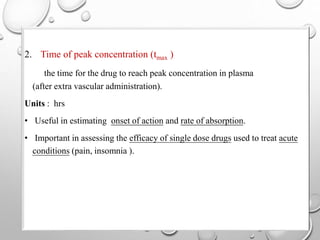 2. Time of peak concentration (tmax ) 
the time for the drug to reach peak concentration in plasma 
(after extra vascular administration). 
Units : hrs 
• Useful in estimating onset of action and rate of absorption. 
• Important in assessing the efficacy of single dose drugs used to treat acute 
conditions (pain, insomnia ). 
 