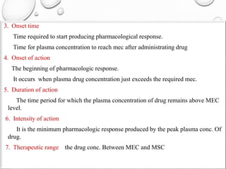 3. Onset time 
Time required to start producing pharmacological response. 
Time for plasma concentration to reach mec after administrating drug 
4. Onset of action 
The beginning of pharmacologic response. 
It occurs when plasma drug concentration just exceeds the required mec. 
5. Duration of action 
The time period for which the plasma concentration of drug remains above MEC 
level. 
6. Intensity of action 
It is the minimum pharmacologic response produced by the peak plasma conc. Of 
drug. 
7. Therapeutic range the drug conc. Between MEC and MSC 
 
