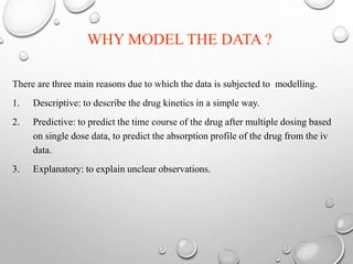 WHY MODEL THE DATA ? 
There are three main reasons due to which the data is subjected to modelling. 
1. Descriptive: to describe the drug kinetics in a simple way. 
2. Predictive: to predict the time course of the drug after multiple dosing based 
on single dose data, to predict the absorption profile of the drug from the iv 
data. 
3. Explanatory: to explain unclear observations. 
 