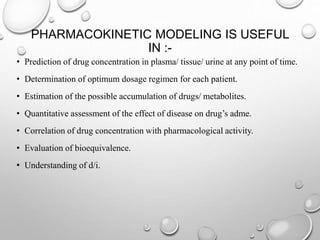 PHARMACOKINETIC MODELING IS USEFUL 
IN :- 
• Prediction of drug concentration in plasma/ tissue/ urine at any point of time. 
• Determination of optimum dosage regimen for each patient. 
• Estimation of the possible accumulation of drugs/ metabolites. 
• Quantitative assessment of the effect of disease on drug’s adme. 
• Correlation of drug concentration with pharmacological activity. 
• Evaluation of bioequivalence. 
• Understanding of d/i. 
 