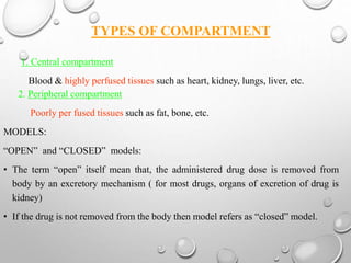 TYPES OF COMPARTMENT 
1. Central compartment 
Blood & highly perfused tissues such as heart, kidney, lungs, liver, etc. 
2. Peripheral compartment 
Poorly per fused tissues such as fat, bone, etc. 
MODELS: 
“OPEN” and “CLOSED” models: 
• The term “open” itself mean that, the administered drug dose is removed from 
body by an excretory mechanism ( for most drugs, organs of excretion of drug is 
kidney) 
• If the drug is not removed from the body then model refers as “closed” model. 
 